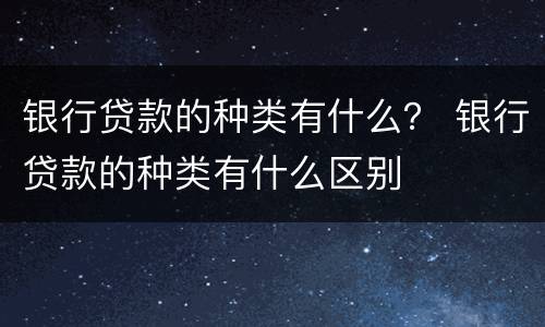 银行贷款的种类有什么？ 银行贷款的种类有什么区别