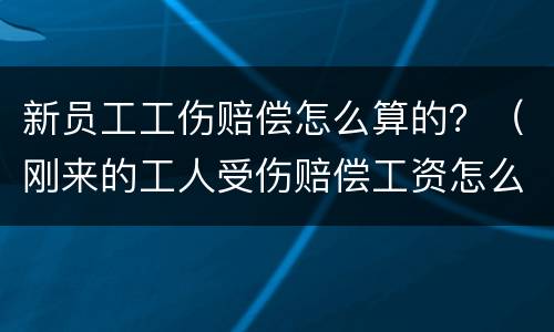 新员工工伤赔偿怎么算的？（刚来的工人受伤赔偿工资怎么算）