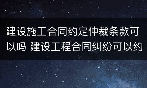 建设施工合同约定仲裁条款可以吗 建设工程合同纠纷可以约定仲裁吗?