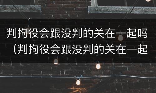 判拘役会跟没判的关在一起吗（判拘役会跟没判的关在一起吗会判刑吗）