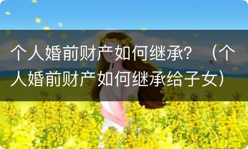 个人婚前财产如何继承？（个人婚前财产如何继承给子女）