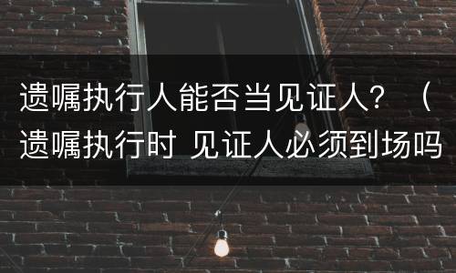 遗嘱执行人能否当见证人？（遗嘱执行时 见证人必须到场吗）