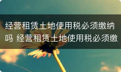 经营租赁土地使用税必须缴纳吗 经营租赁土地使用税必须缴纳吗为什么