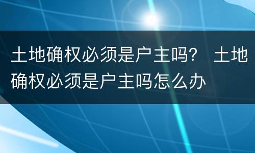 土地确权必须是户主吗？ 土地确权必须是户主吗怎么办