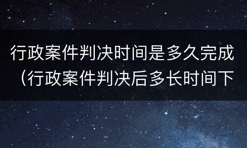 行政案件判决时间是多久完成（行政案件判决后多长时间下达判决书）