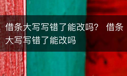 借条大写写错了能改吗？ 借条大写写错了能改吗