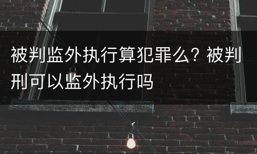 被判监外执行算犯罪么? 被判刑可以监外执行吗