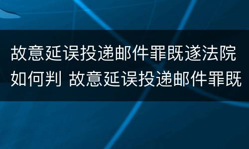 故意延误投递邮件罪既遂法院如何判 故意延误投递邮件罪既遂法院如何判决