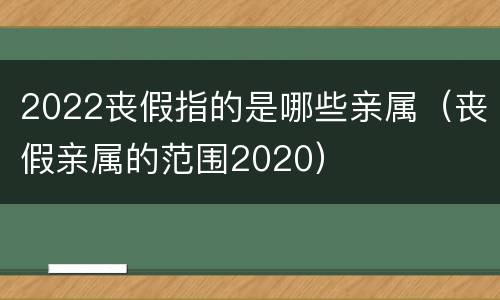 2022丧假指的是哪些亲属（丧假亲属的范围2020）