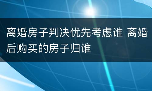 离婚房子判决优先考虑谁 离婚后购买的房子归谁