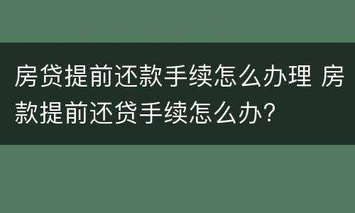 房贷提前还款手续怎么办理 房款提前还贷手续怎么办?