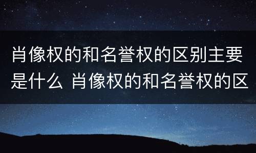 肖像权的和名誉权的区别主要是什么 肖像权的和名誉权的区别主要是什么意思