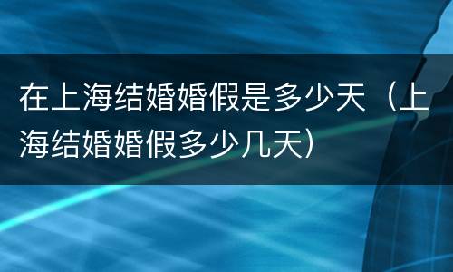 在上海结婚婚假是多少天（上海结婚婚假多少几天）