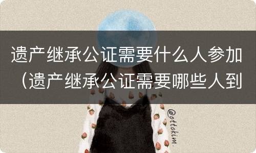 遗产继承公证需要什么人参加（遗产继承公证需要哪些人到）