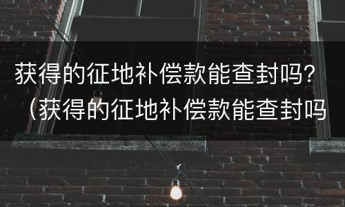 获得的征地补偿款能查封吗？（获得的征地补偿款能查封吗现在）