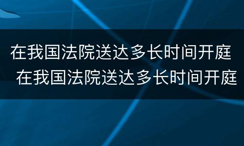 在我国法院送达多长时间开庭 在我国法院送达多长时间开庭呢