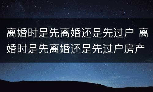 离婚时是先离婚还是先过户 离婚时是先离婚还是先过户房产