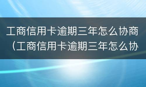 工商信用卡逾期三年怎么协商（工商信用卡逾期三年怎么协商分期还款）