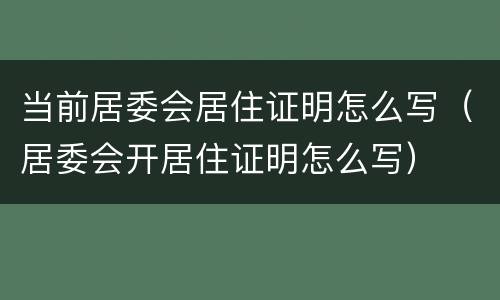 当前居委会居住证明怎么写（居委会开居住证明怎么写）