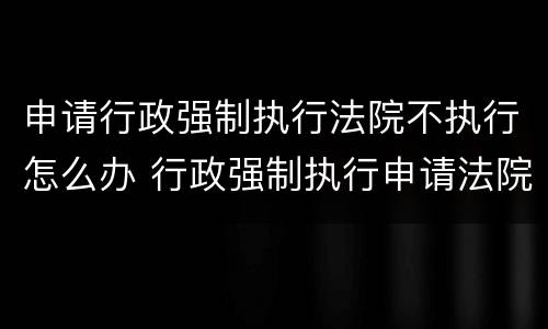 申请行政强制执行法院不执行怎么办 行政强制执行申请法院强制执行