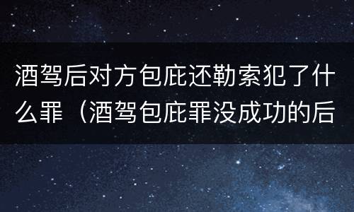 酒驾后对方包庇还勒索犯了什么罪（酒驾包庇罪没成功的后果）