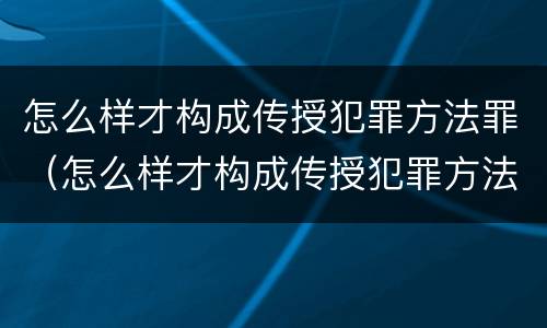 怎么样才构成传授犯罪方法罪（怎么样才构成传授犯罪方法罪名）