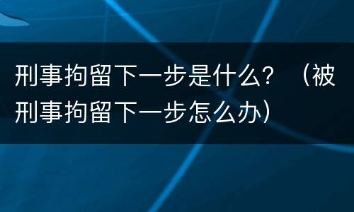 刑事拘留下一步是什么？（被刑事拘留下一步怎么办）