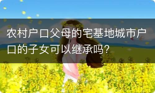 农村户口父母的宅基地城市户口的子女可以继承吗?