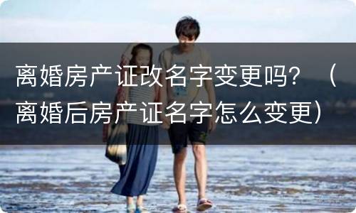 离婚房产证改名字变更吗？（离婚后房产证名字怎么变更）