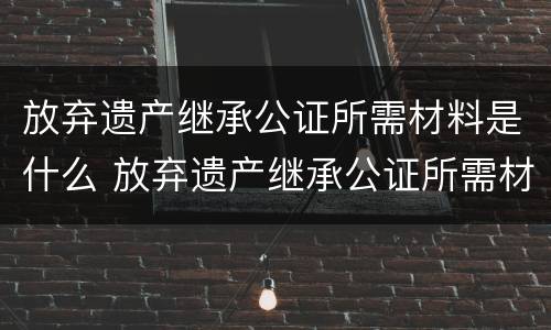 放弃遗产继承公证所需材料是什么 放弃遗产继承公证所需材料是什么