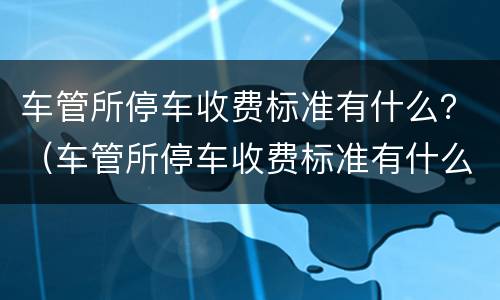 车管所停车收费标准有什么？（车管所停车收费标准有什么要求）