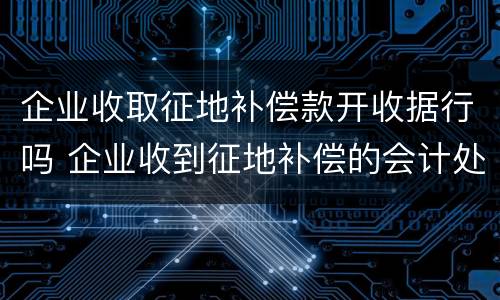 企业收取征地补偿款开收据行吗 企业收到征地补偿的会计处理