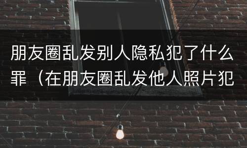 朋友圈乱发别人隐私犯了什么罪（在朋友圈乱发他人照片犯罪吗）