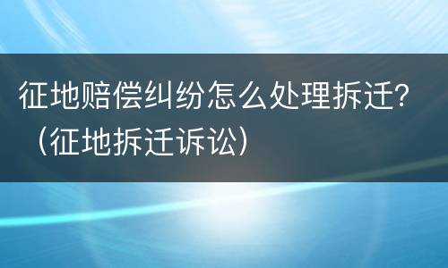 征地赔偿纠纷怎么处理拆迁？（征地拆迁诉讼）