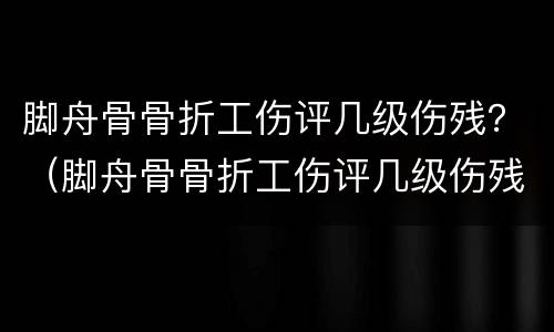 脚舟骨骨折工伤评几级伤残？（脚舟骨骨折工伤评几级伤残标准）