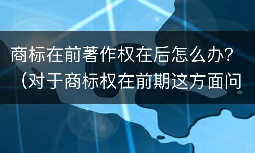 商标在前著作权在后怎么办？（对于商标权在前期这方面问题并不是太多）