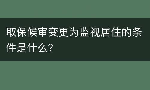 取保候审变更为监视居住的条件是什么？