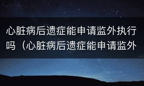 心脏病后遗症能申请监外执行吗（心脏病后遗症能申请监外执行吗知乎）