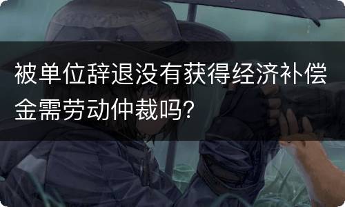 被单位辞退没有获得经济补偿金需劳动仲裁吗？