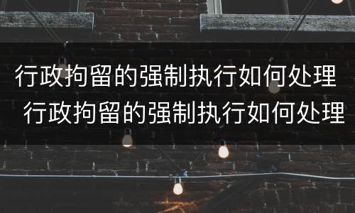 行政拘留的强制执行如何处理 行政拘留的强制执行如何处理呢