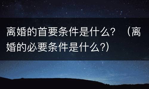 离婚的首要条件是什么？（离婚的必要条件是什么?）