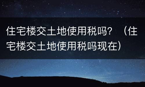 住宅楼交土地使用税吗？（住宅楼交土地使用税吗现在）