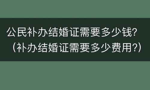 公民补办结婚证需要多少钱？（补办结婚证需要多少费用?）