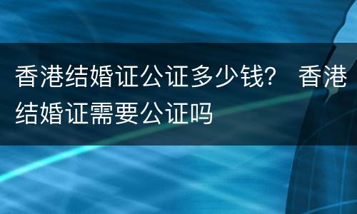 香港结婚证公证多少钱？ 香港结婚证需要公证吗