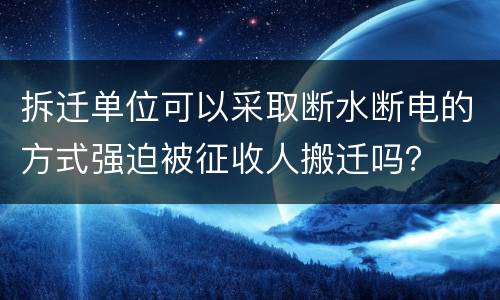 拆迁单位可以采取断水断电的方式强迫被征收人搬迁吗？