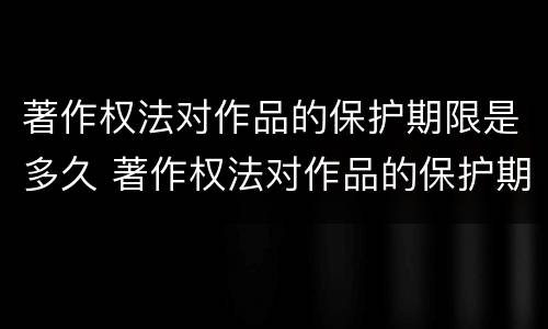 著作权法对作品的保护期限是多久 著作权法对作品的保护期限是多久啊