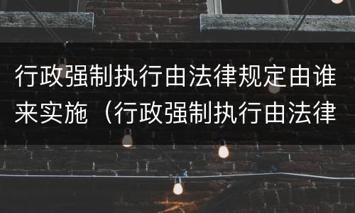 行政强制执行由法律规定由谁来实施（行政强制执行由法律规定由谁来实施的）