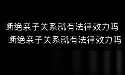 断绝亲子关系就有法律效力吗 断绝亲子关系就有法律效力吗对吗