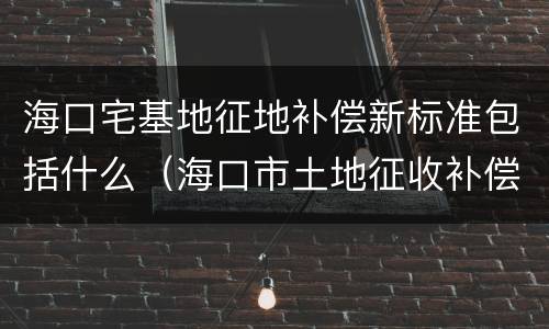 海口宅基地征地补偿新标准包括什么（海口市土地征收补偿标准）