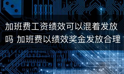 加班费工资绩效可以混着发放吗 加班费以绩效奖金发放合理吗